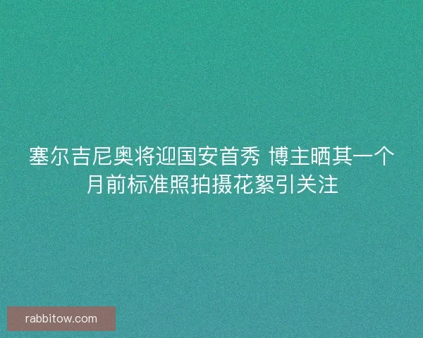 塞尔吉尼奥将迎国安首秀 博主晒其一个月前标准照拍摄花絮引关注