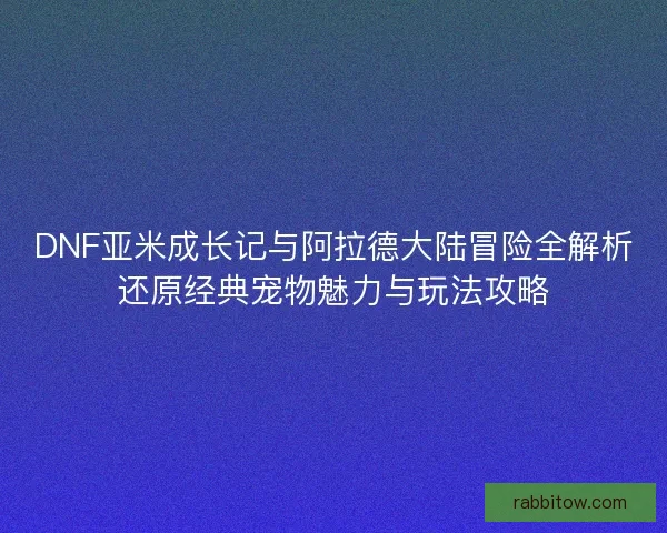 DNF亚米成长记与阿拉德大陆冒险全解析还原经典宠物魅力与玩法攻略